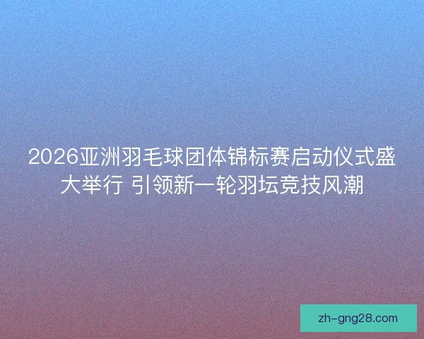 2026亚洲羽毛球团体锦标赛启动仪式盛大举行 引领新一轮羽坛竞技风潮